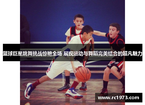 篮球巨星跳舞挑战惊艳全场 展现运动与舞蹈完美结合的超凡魅力
