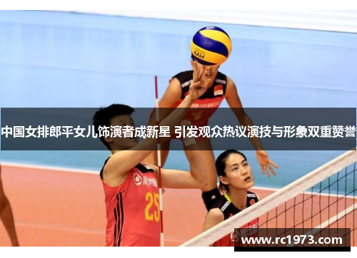 中国女排郎平女儿饰演者成新星 引发观众热议演技与形象双重赞誉