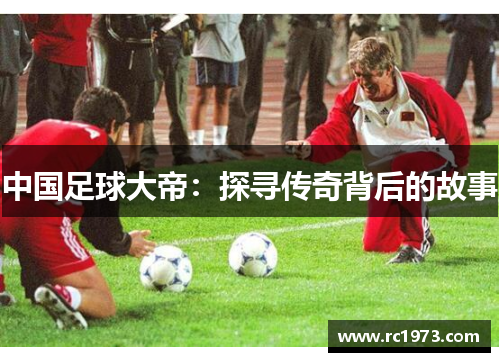 中国足球大帝：探寻传奇背后的故事